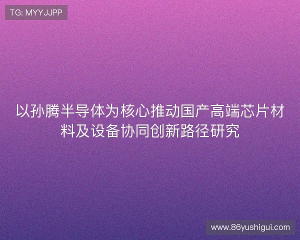 以孙腾半导体为核心推动国产高端芯片材料及设备协同创新路径研究 以孙腾半导体为核心推动国产高端芯片材料及设备协同创新路径研究